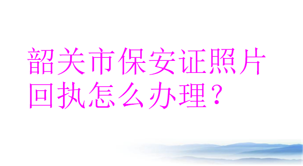 韶关市保安证照片回执怎么办理？