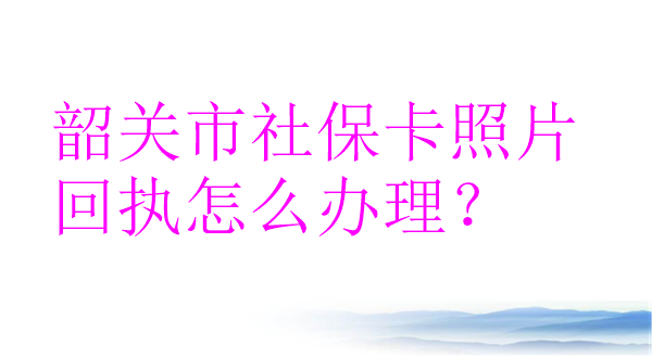 韶关市社保卡照片回执怎么办理？