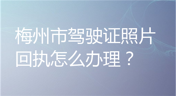梅州市驾驶证照片回执怎么办理？