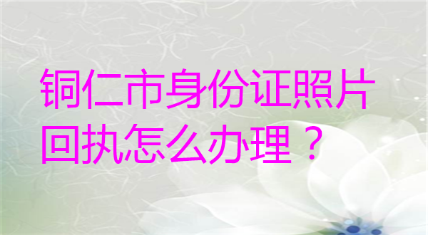 铜仁市身份证照片回执怎么办理？