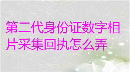 第二代身份证数字相片采集回执怎么弄？