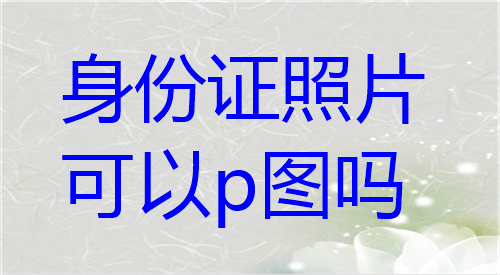 身份证照片可以p图吗？