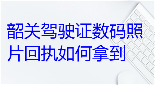 韶关驾驶证数码照片回执如何拿到？