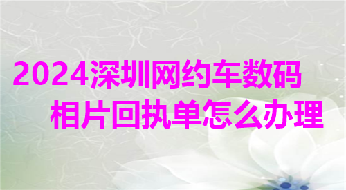 2024深圳网约车数码相片回执单怎么办理