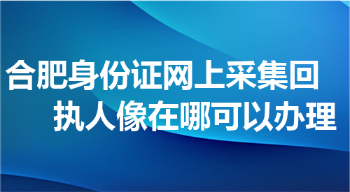 合肥身份证网上采集回执人像在哪可以办理