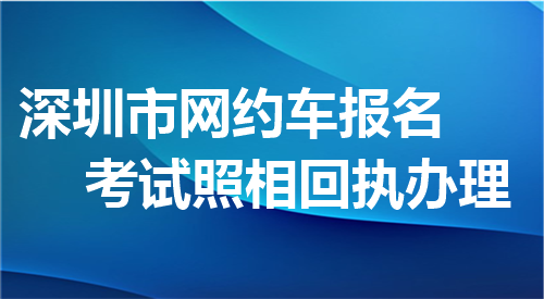 深圳市网约车报名考试照相回执办理