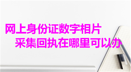 网上身份证数字相片采集回执在哪里可以办