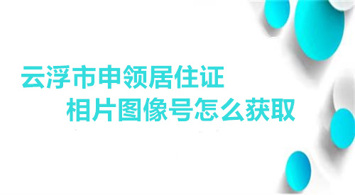 云浮市申领居住证相片图像号怎么获取