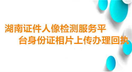 湖南证件人像检测服务平台身份证相片上传办理回执