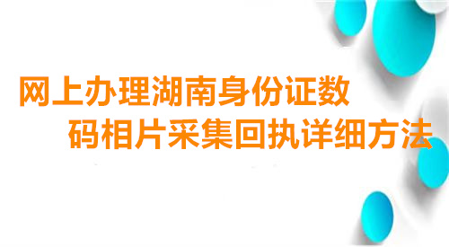 网上办理湖南身份证数码相片采集回执详细方法