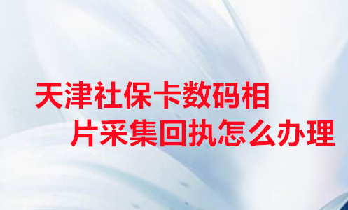天津社保卡数码相片采集回执怎么办理