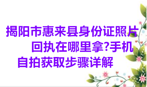 揭阳市来慧县身份证照片回执在哪里拿？手机自拍获取步骤详解