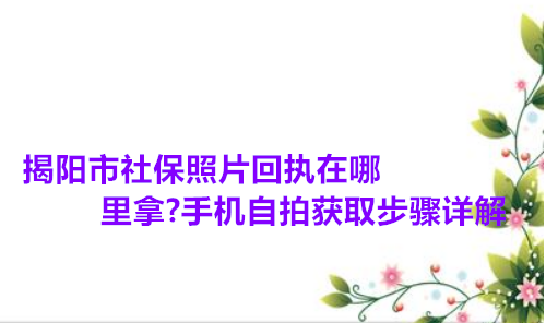 揭阳市社保照片回执在哪里拿？手机自拍获取步骤详解