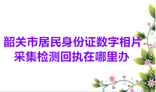 韶关市居民身份证数字相片采集检测回执在哪里办